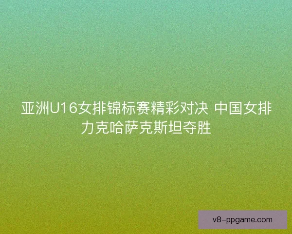 亚洲U16女排锦标赛精彩对决 中国女排力克哈萨克斯坦夺胜